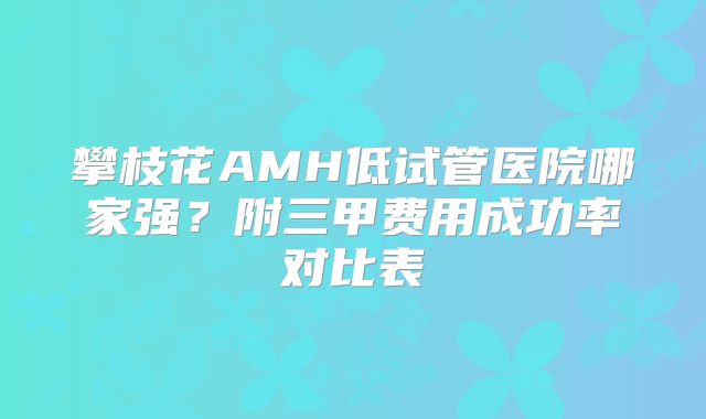 攀枝花AMH低试管医院哪家强？附三甲费用成功率对比表