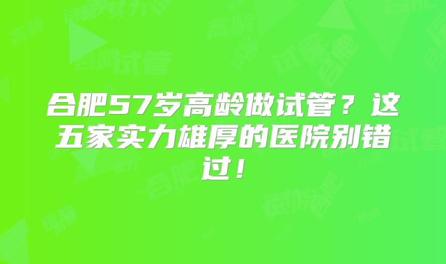 合肥57岁高龄做试管?这五家实力雄厚的医院别错过!