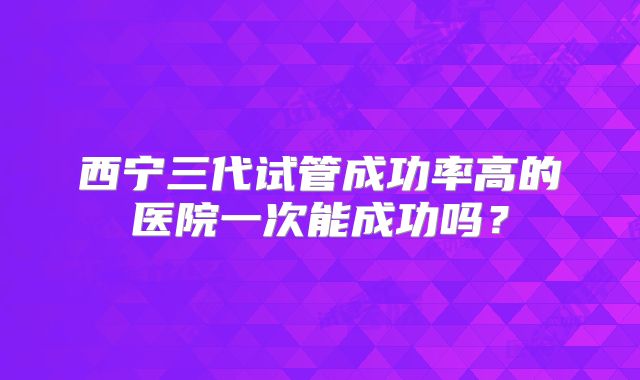 西宁三代试管成功率高的医院一次能成功吗？