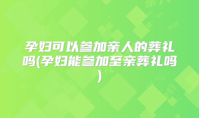 孕妇可以参加亲人的葬礼吗(孕妇能参加至亲葬礼吗)