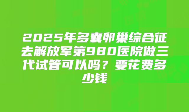 2025年多囊卵巢综合征去解放军第980医院做三代试管可以吗?要花费多少钱