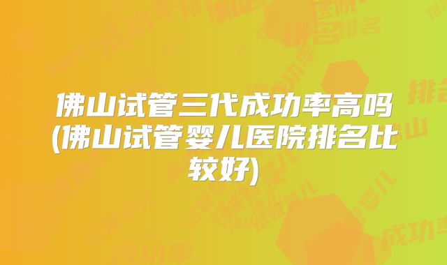 佛山试管三代成功率高吗(佛山试管婴儿医院排名比较好)
