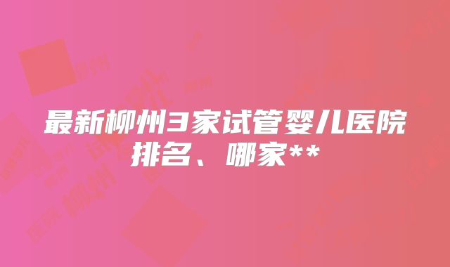 最新柳州3家试管婴儿医院排名、哪家**