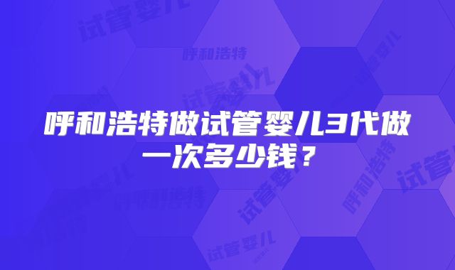 呼和浩特做试管婴儿3代做一次多少钱？