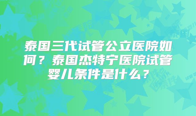 泰国三代试管公立医院如何？泰国杰特宁医院试管婴儿条件是什么？