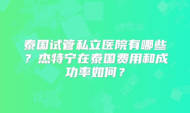 泰国试管私立医院有哪些？杰特宁在泰国费用和成功率如何？