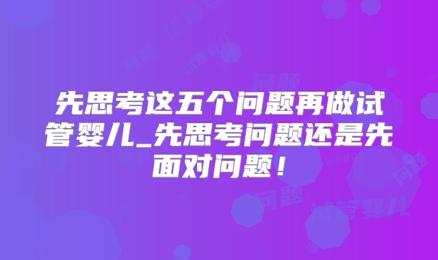 先思考这五个问题再做试管婴儿_先思考问题还是先面对问题!