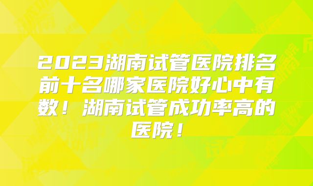 2023湖南试管医院排名前十名哪家医院好心中有数!湖南试管成功率高的医院!