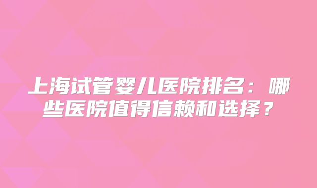 上海试管婴儿医院排名：哪些医院值得信赖和选择？