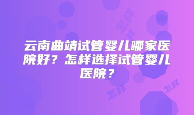 云南曲靖试管婴儿哪家医院好？怎样选择试管婴儿医院？