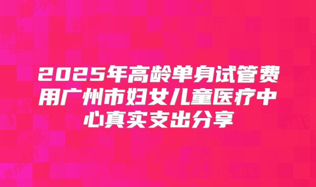 2025年高龄单身试管费用广州市妇女儿童医疗中心真实支出分享