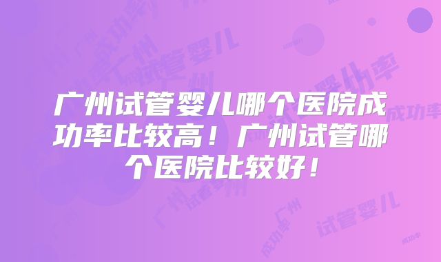 广州试管婴儿哪个医院成功率比较高！广州试管哪个医院比较好！