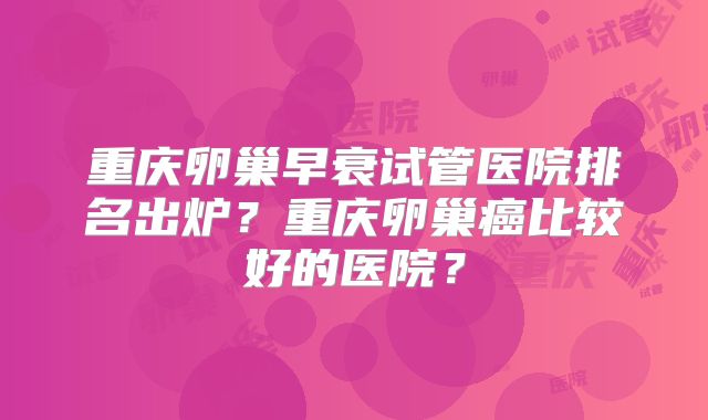 重庆卵巢早衰试管医院排名出炉？重庆卵巢癌比较好的医院？