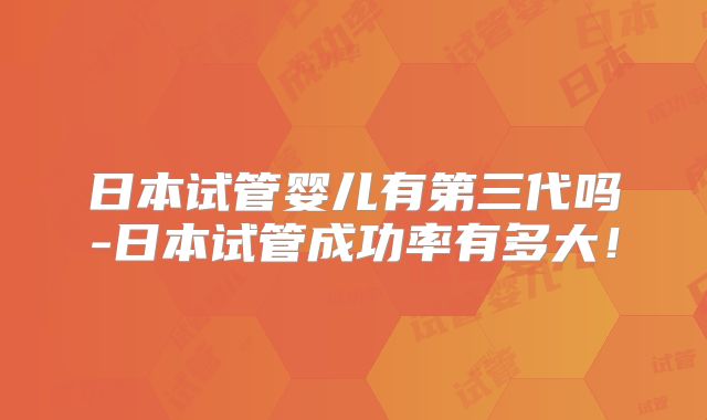 日本试管婴儿有第三代吗-日本试管成功率有多大!
