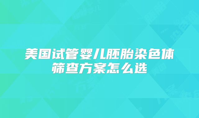 美国试管婴儿胚胎染色体筛查方案怎么选