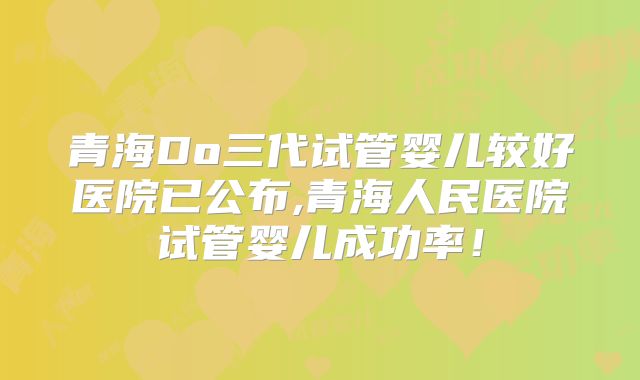 青海Do三代试管婴儿较好医院已公布,青海人民医院试管婴儿成功率！
