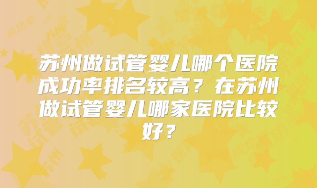 苏州做试管婴儿哪个医院成功率排名较高？在苏州做试管婴儿哪家医院比较好？