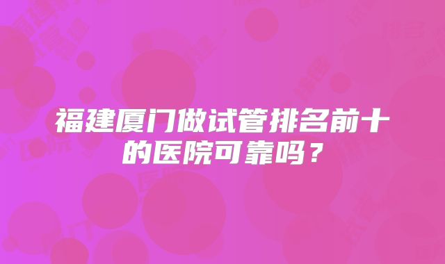 福建厦门做试管排名前十的医院可靠吗？