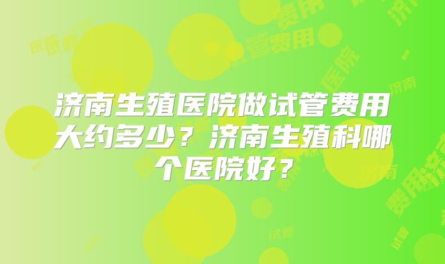 济南生殖医院做试管费用大约多少？济南生殖科哪个医院好？