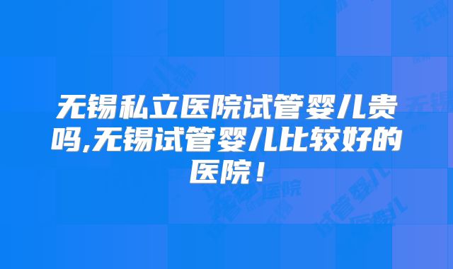 无锡私立医院试管婴儿贵吗,无锡试管婴儿比较好的医院!