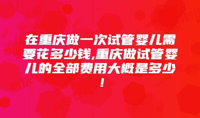 在重庆做一次试管婴儿需要花多少钱,重庆做试管婴儿的全部费用大概是多少！