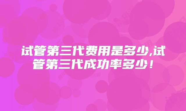 试管第三代费用是多少,试管第三代成功率多少!
