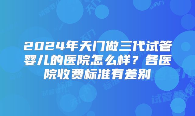 2024年天门做三代试管婴儿的医院怎么样？各医院收费标准有差别
