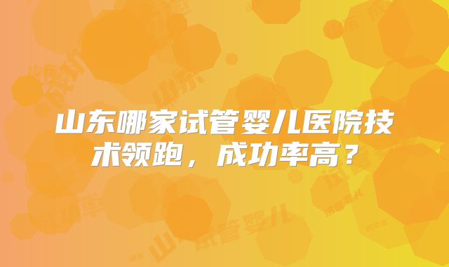 山东哪家试管婴儿医院技术领跑,成功率高?
