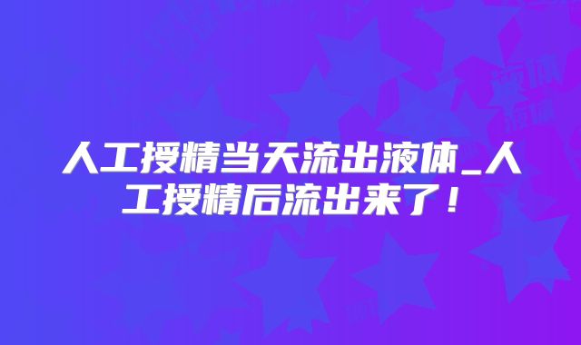 人工授精当天流出液体_人工授精后流出来了！