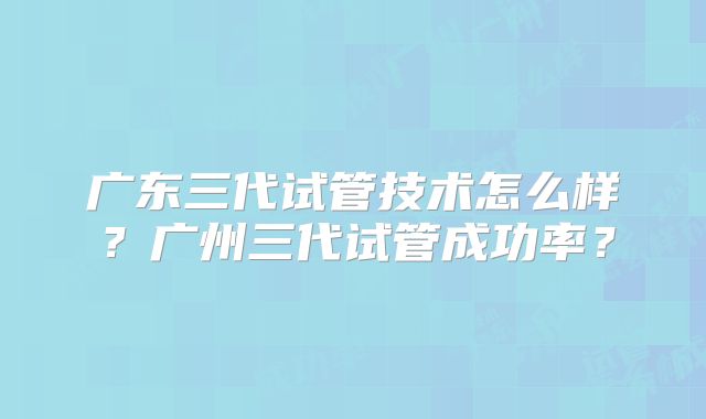 广东三代试管技术怎么样？广州三代试管成功率？