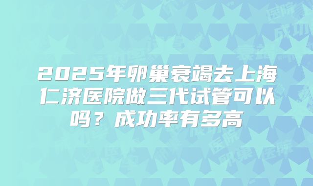 2025年卵巢衰竭去上海仁济医院做三代试管可以吗？成功率有多高