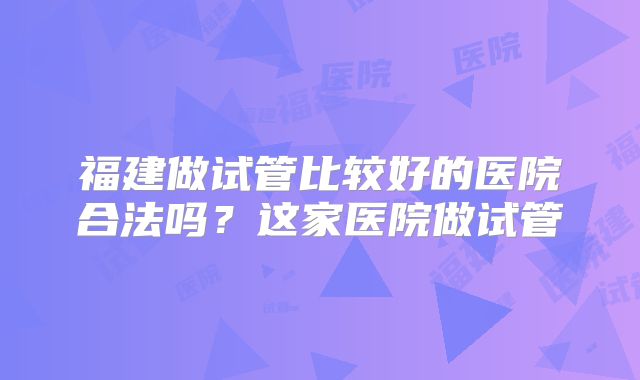 福建做试管比较好的医院合法吗？这家医院做试管