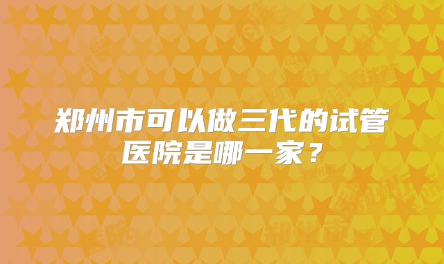 郑州市可以做三代的试管医院是哪一家？
