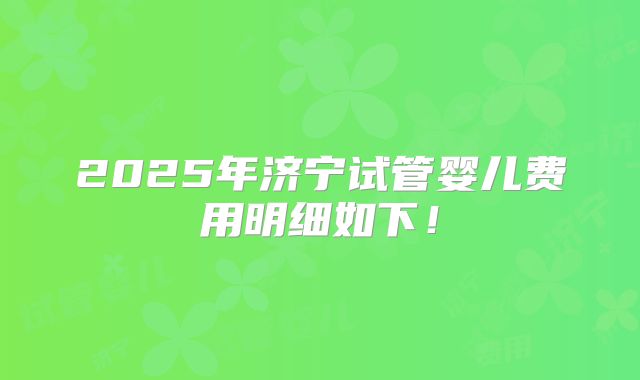2025年济宁试管婴儿费用明细如下！