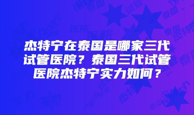 杰特宁在泰国是哪家三代试管医院？泰国三代试管医院杰特宁实力如何？