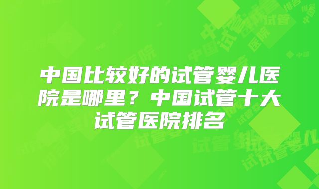 中国比较好的试管婴儿医院是哪里？中国试管十大试管医院排名