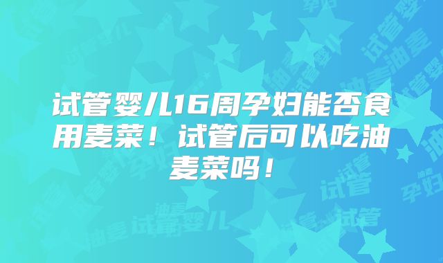 试管婴儿16周孕妇能否食用麦菜!试管后可以吃油麦菜吗!