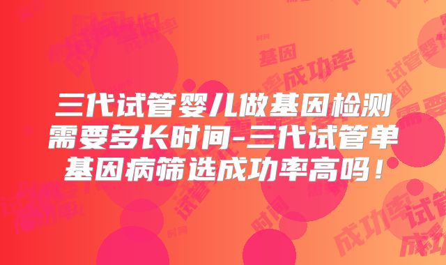 三代试管婴儿做基因检测需要多长时间-三代试管单基因病筛选成功率高吗！