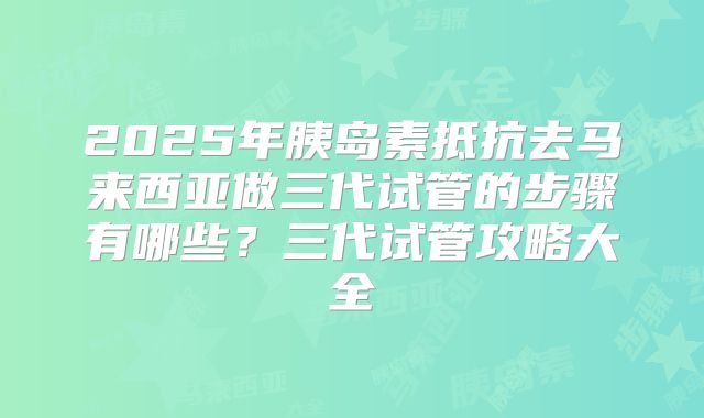2025年胰岛素抵抗去马来西亚做三代试管的步骤有哪些？三代试管攻略大全