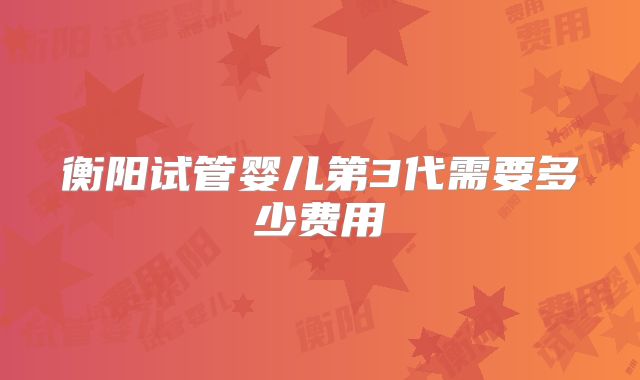衡阳试管婴儿第3代需要多少费用