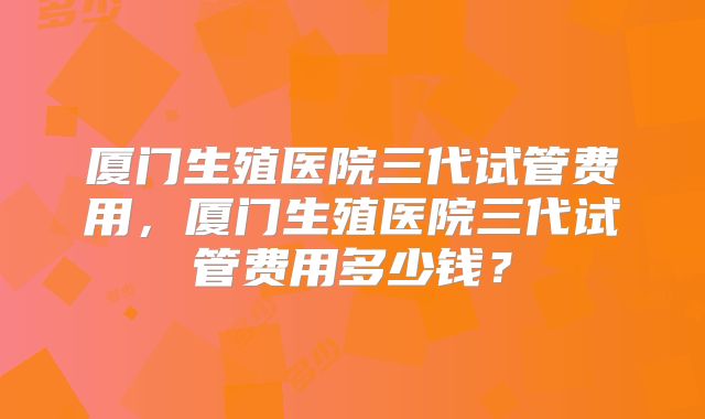 厦门生殖医院三代试管费用,厦门生殖医院三代试管费用多少钱?