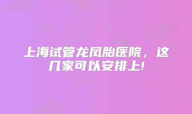 上海试管龙凤胎医院，这几家可以安排上!