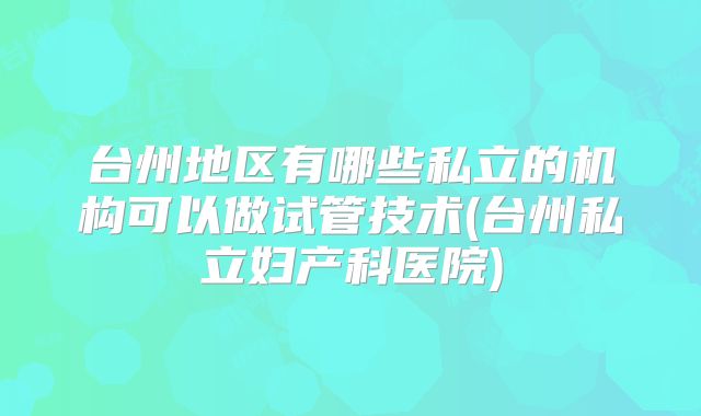 台州地区有哪些私立的机构可以做试管技术(台州私立妇产科医院)