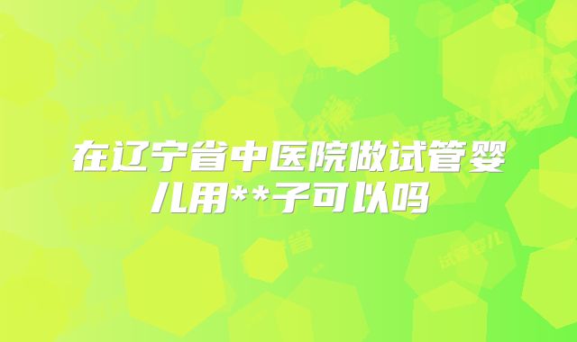 在辽宁省中医院做试管婴儿用**子可以吗