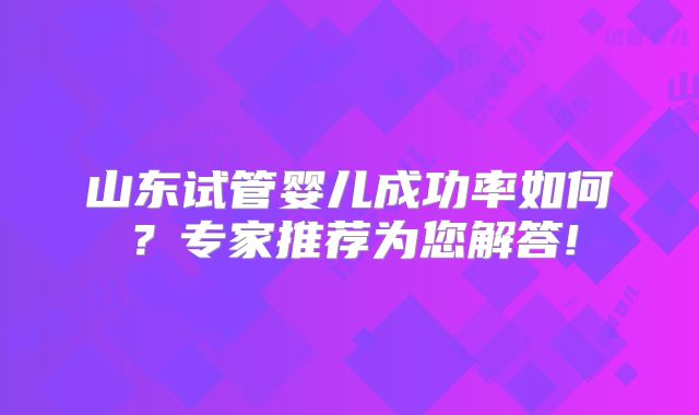 山东试管婴儿成功率如何？专家推荐为您解答!
