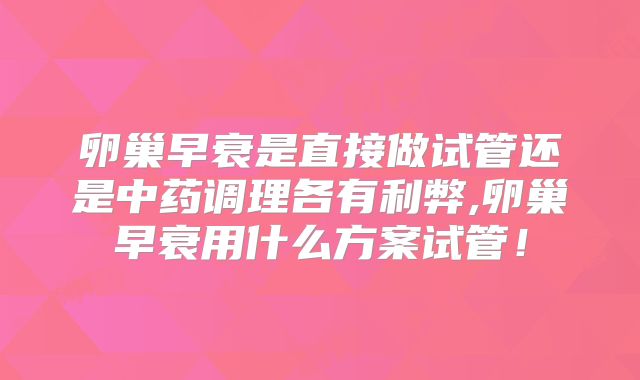 卵巢早衰是直接做试管还是中药调理各有利弊,卵巢早衰用什么方案试管！