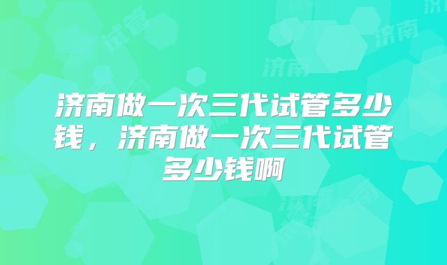 济南做一次三代试管多少钱，济南做一次三代试管多少钱啊