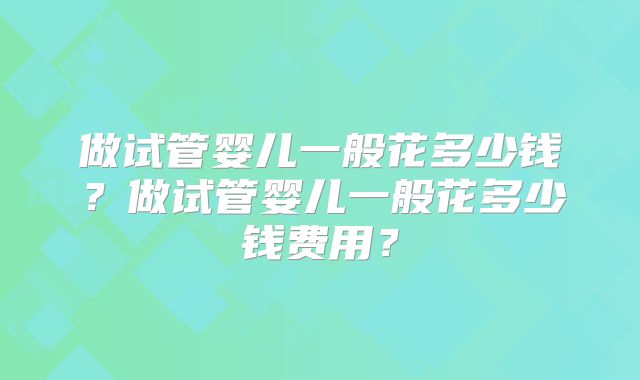 做试管婴儿一般花多少钱?做试管婴儿一般花多少钱费用?