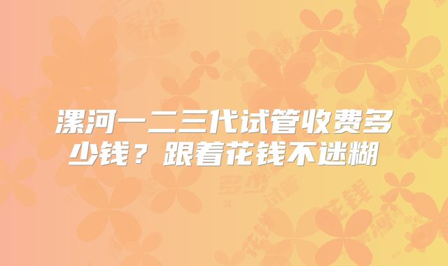 漯河一二三代试管收费多少钱?跟着花钱不迷糊