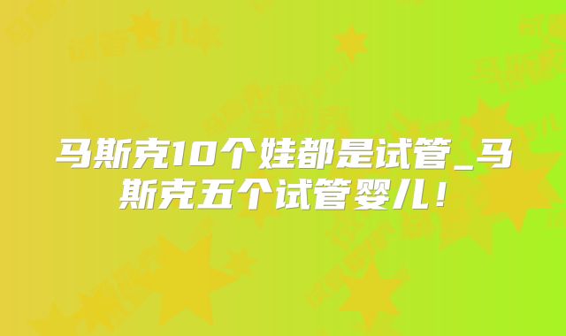 马斯克10个娃都是试管_马斯克五个试管婴儿!